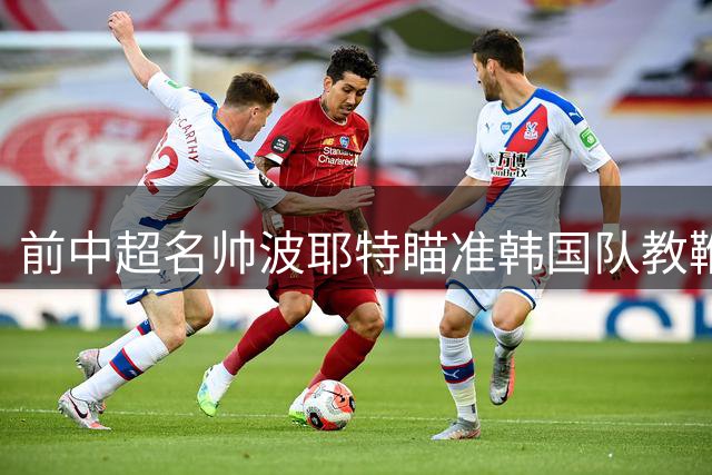前中超名帅波耶特瞄准韩国队教鞭 正紧急筹备竞聘材料